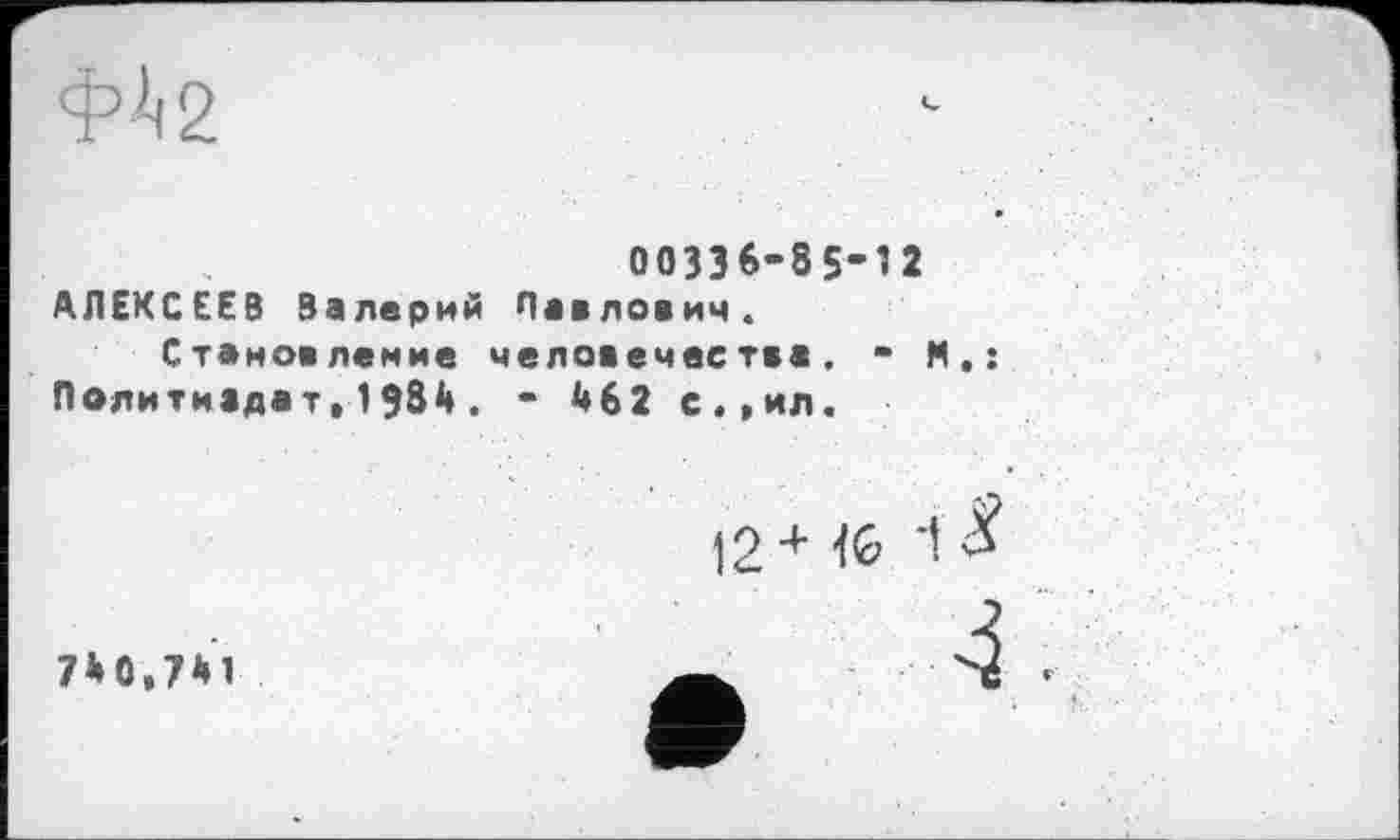 ﻿
00336-85’12 АЛЕКСЕЕВ Валерий Павлович. Становление человечества. - М.: Политиздат,1984. - Й62 с.,ил.
12+	1 £
7*0,741
